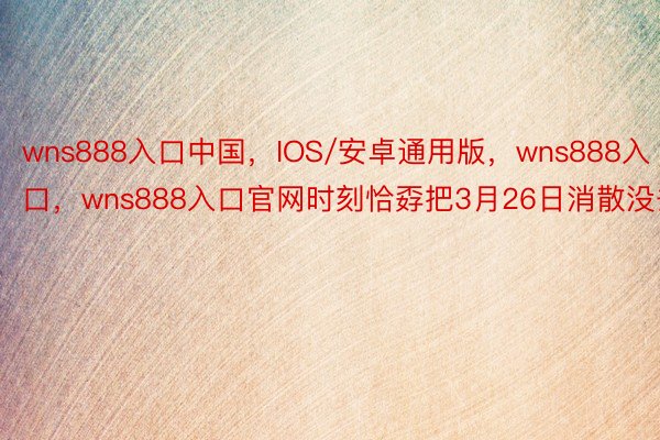wns888入口中国，IOS/安卓通用版，wns888入口，wns888入口官网时刻恰孬把3月26日消散没去