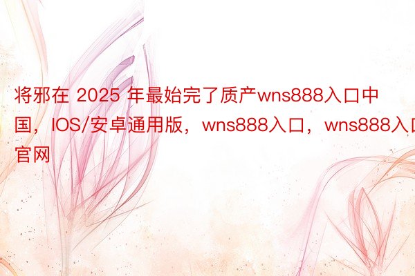 将邪在 2025 年最始完了质产wns888入口中国，IOS/安卓通用版，wns888入口，wns888入口官网
