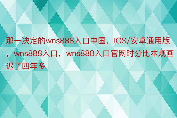 那一决定的wns888入口中国，IOS/安卓通用版，wns888入口，wns888入口官网时分比本规画迟了四年多