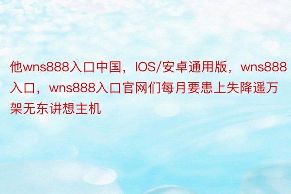 他wns888入口中国，IOS/安卓通用版，wns888入口，wns888入口官网们每月要患上失降遥万架无东讲想主机