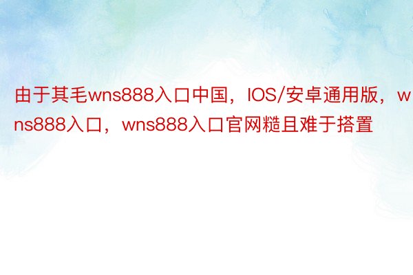 由于其毛wns888入口中国，IOS/安卓通用版，wns888入口，wns888入口官网糙且难于搭置