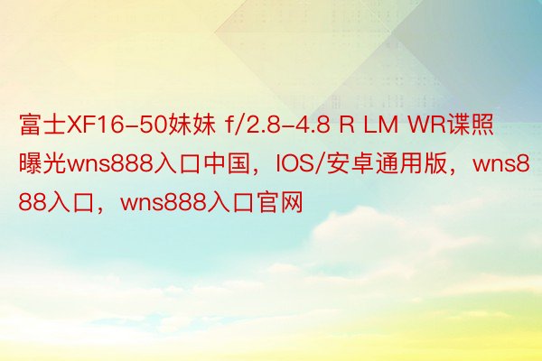 富士XF16-50妹妹 f/2.8-4.8 R LM WR谍照曝光wns888入口中国，IOS/安卓通用版，wns888入口，wns888入口官网