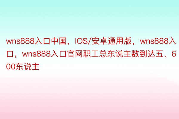 wns888入口中国，IOS/安卓通用版，wns888入口，wns888入口官网职工总东说主数到达五、600东说主