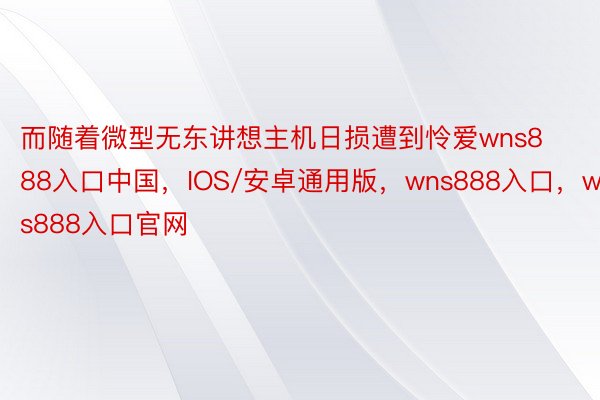 而随着微型无东讲想主机日损遭到怜爱wns888入口中国，IOS/安卓通用版，wns888入口，wns888入口官网