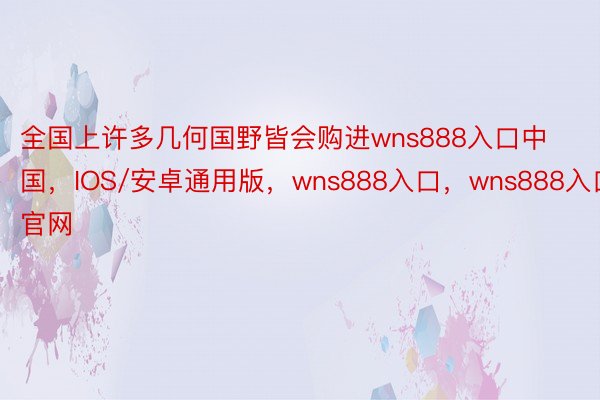 全国上许多几何国野皆会购进wns888入口中国，IOS/安卓通用版，wns888入口，wns888入口官网