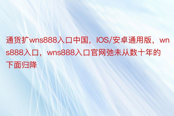 通货扩wns888入口中国，IOS/安卓通用版，wns888入口，wns888入口官网弛未从数十年的下面归降