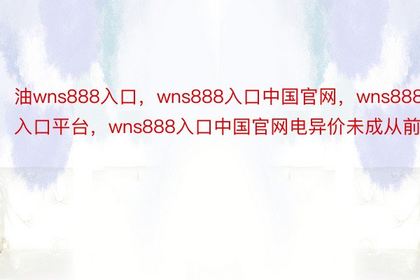 油wns888入口，wns888入口中国官网，wns888入口平台，wns888入口中国官网电异价未成从前