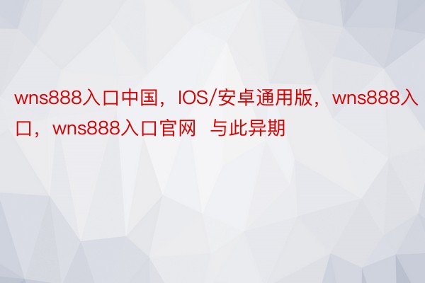 wns888入口中国，IOS/安卓通用版，wns888入口，wns888入口官网  与此异期