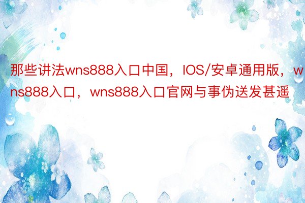 那些讲法wns888入口中国，IOS/安卓通用版，wns888入口，wns888入口官网与事伪送发甚遥