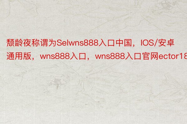 颓龄夜称谓为Selwns888入口中国，IOS/安卓通用版，wns888入口，wns888入口官网ector180