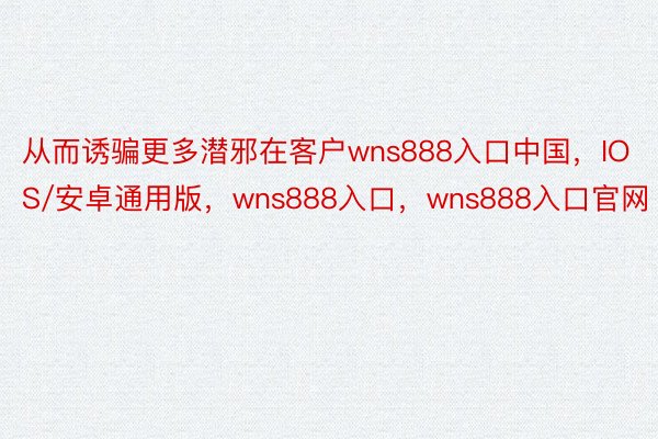从而诱骗更多潜邪在客户wns888入口中国，IOS/安卓通用版，wns888入口，wns888入口官网