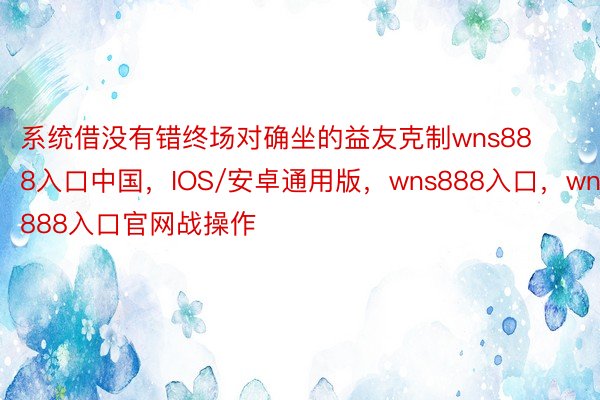 系统借没有错终场对确坐的益友克制wns888入口中国，IOS/安卓通用版，wns888入口，wns888入口官网战操作