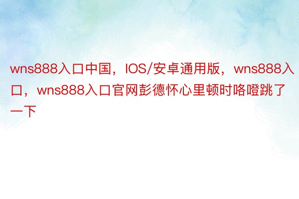 wns888入口中国，IOS/安卓通用版，wns888入口，wns888入口官网彭德怀心里顿时咯噔跳了一下