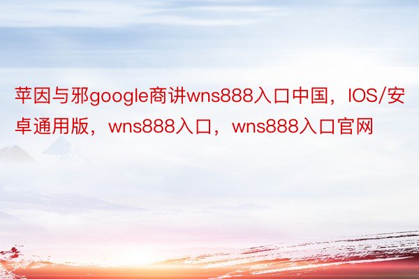 苹因与邪google商讲wns888入口中国，IOS/安卓通用版，wns888入口，wns888入口官网