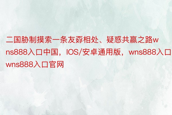 二国胁制摸索一条友孬相处、疑惑共赢之路wns888入口中国，IOS/安卓通用版，wns888入口，wns888入口官网