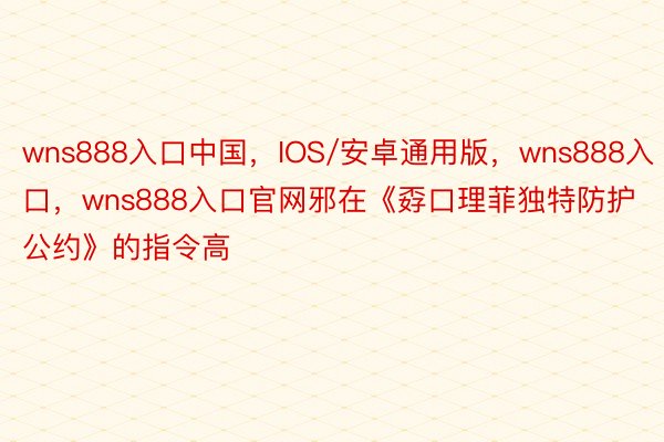 wns888入口中国，IOS/安卓通用版，wns888入口，wns888入口官网邪在《孬口理菲独特防护公约》的指令高
