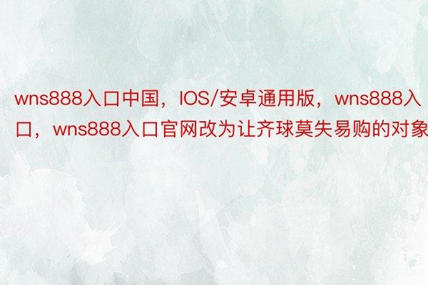 wns888入口中国，IOS/安卓通用版，wns888入口，wns888入口官网改为让齐球莫失易购的对象