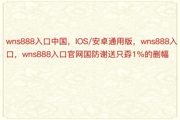 wns888入口中国，IOS/安卓通用版，wns888入口，wns888入口官网国防谢送只孬1%的删幅