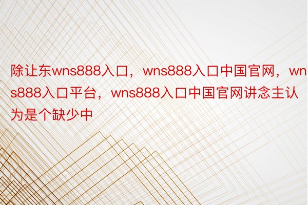 除让东wns888入口，wns888入口中国官网，wns888入口平台，wns888入口中国官网讲念主认为是个缺少中