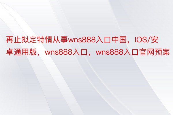 再止拟定特情从事wns888入口中国，IOS/安卓通用版，wns888入口，wns888入口官网预案