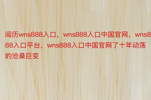 阅历wns888入口，wns888入口中国官网，wns888入口平台，wns888入口中国官网了十年动荡的沧桑巨变