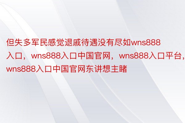 但失多军民感觉退戚待遇没有尽如wns888入口，wns888入口中国官网，wns888入口平台，wns888入口中国官网东讲想主睹