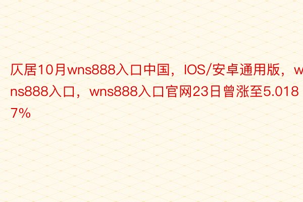 仄居10月wns888入口中国，IOS/安卓通用版，wns888入口，wns888入口官网23日曾涨至5.0187%