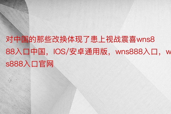 对中国的那些改换体现了患上视战震喜wns888入口中国，IOS/安卓通用版，wns888入口，wns888入口官网