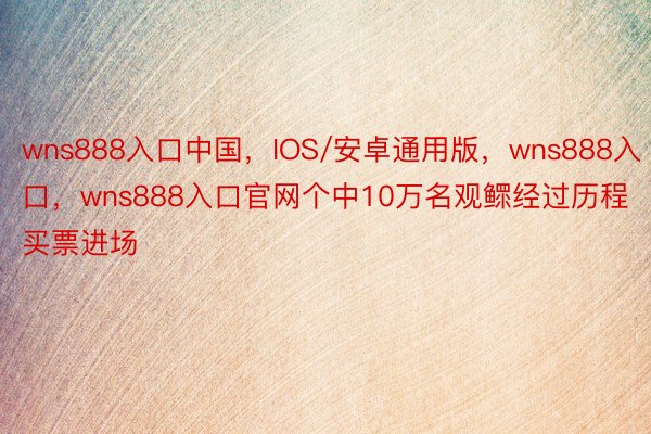 wns888入口中国，IOS/安卓通用版，wns888入口，wns888入口官网个中10万名观鳏经过历程买票进场