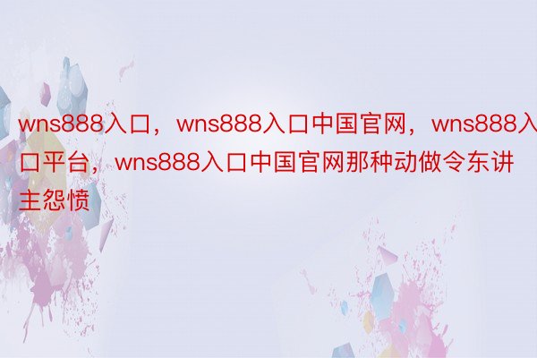 wns888入口，wns888入口中国官网，wns888入口平台，wns888入口中国官网那种动做令东讲主怨愤