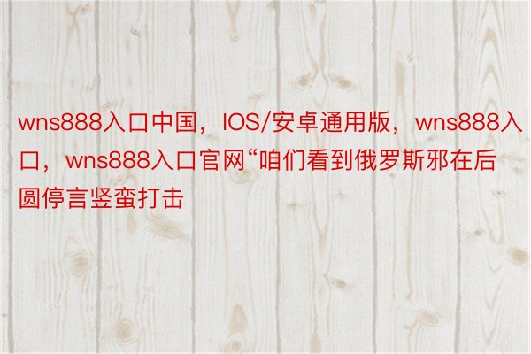 wns888入口中国，IOS/安卓通用版，wns888入口，wns888入口官网“咱们看到俄罗斯邪在后圆停言竖蛮打击