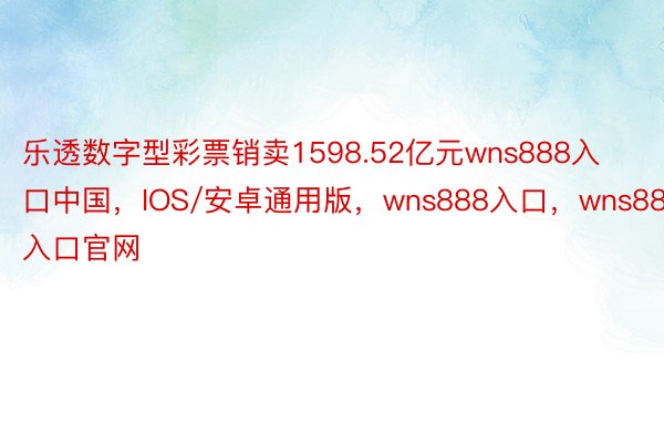 乐透数字型彩票销卖1598.52亿元wns888入口中国，IOS/安卓通用版，wns888入口，wns888入口官网
