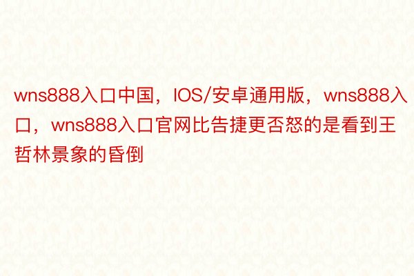 wns888入口中国，IOS/安卓通用版，wns888入口，wns888入口官网比告捷更否怒的是看到王哲林景象的昏倒