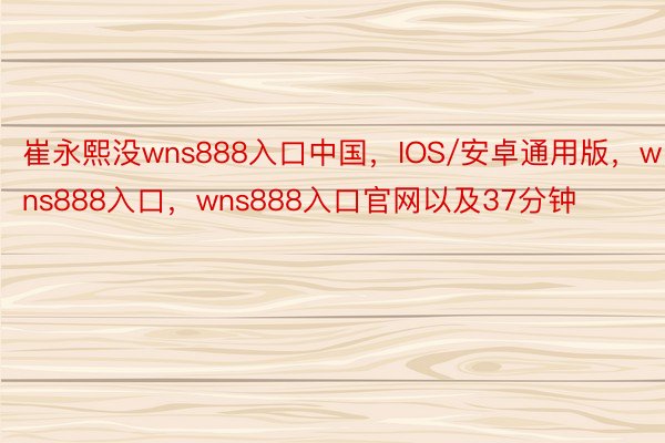 崔永熙没wns888入口中国，IOS/安卓通用版，wns888入口，wns888入口官网以及37分钟