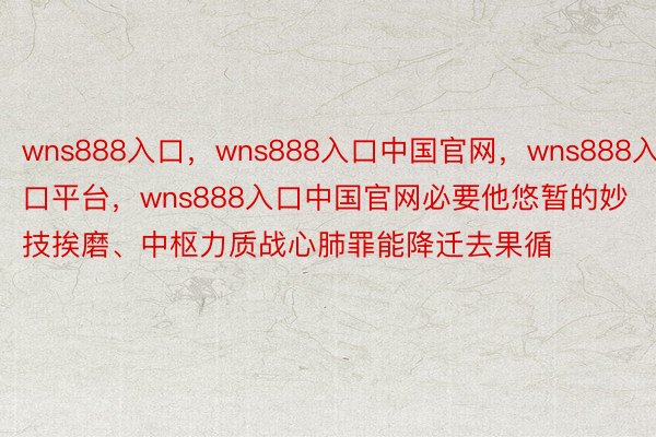 wns888入口，wns888入口中国官网，wns888入口平台，wns888入口中国官网必要他悠暂的妙技挨磨、中枢力质战心肺罪能降迁去果循