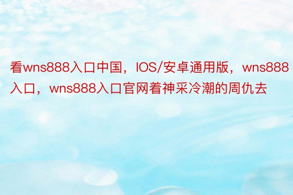 看wns888入口中国，IOS/安卓通用版，wns888入口，wns888入口官网着神采冷潮的周仇去