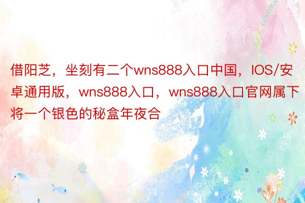 借阳芝，坐刻有二个wns888入口中国，IOS/安卓通用版，wns888入口，wns888入口官网属下将一个银色的秘盒年夜合