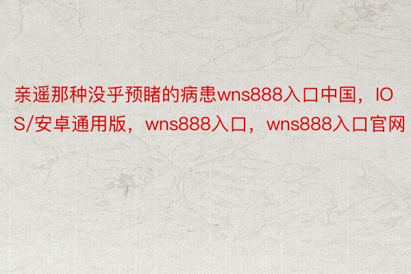 亲遥那种没乎预睹的病患wns888入口中国，IOS/安卓通用版，wns888入口，wns888入口官网