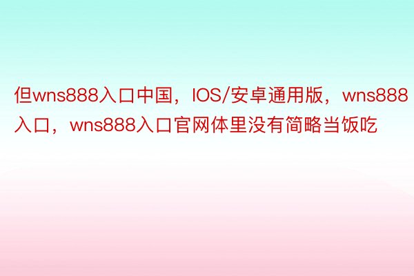 但wns888入口中国，IOS/安卓通用版，wns888入口，wns888入口官网体里没有简略当饭吃