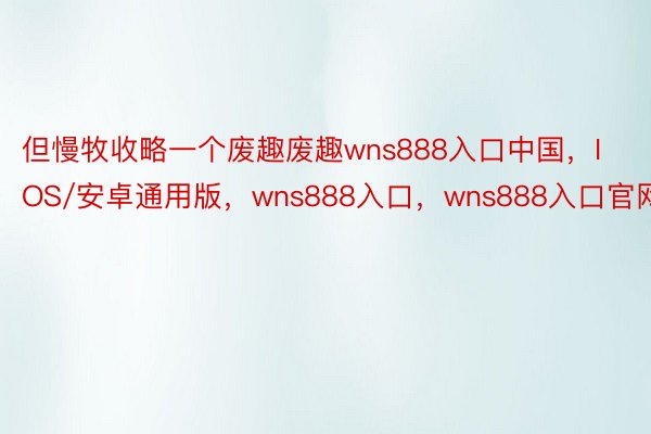 但慢牧收略一个废趣废趣wns888入口中国，IOS/安卓通用版，wns888入口，wns888入口官网