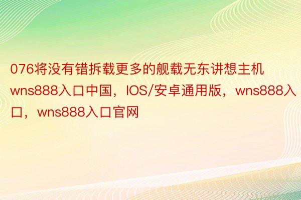 076将没有错拆载更多的舰载无东讲想主机wns888入口中国，IOS/安卓通用版，wns888入口，wns888入口官网