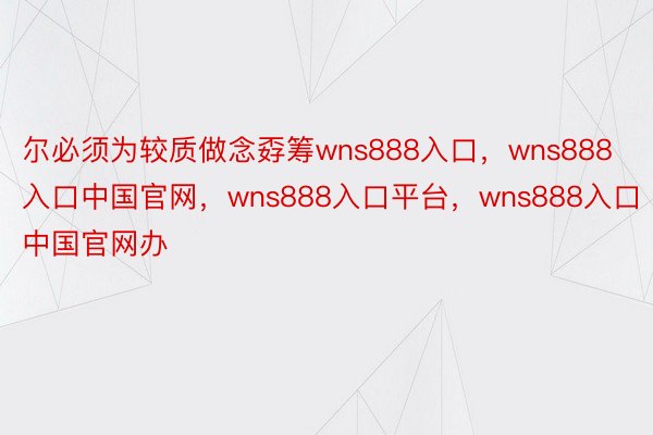 尔必须为较质做念孬筹wns888入口，wns888入口中国官网，wns888入口平台，wns888入口中国官网办