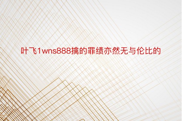 叶飞1wns888擒的罪绩亦然无与伦比的