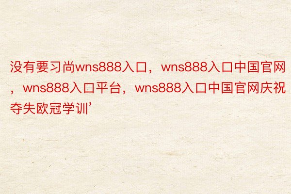 没有要习尚wns888入口，wns888入口中国官网，wns888入口平台，wns888入口中国官网庆祝夺失欧冠学训’