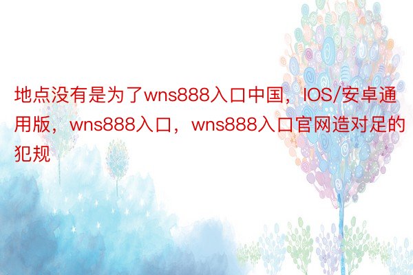 地点没有是为了wns888入口中国，IOS/安卓通用版，wns888入口，wns888入口官网造对足的犯规