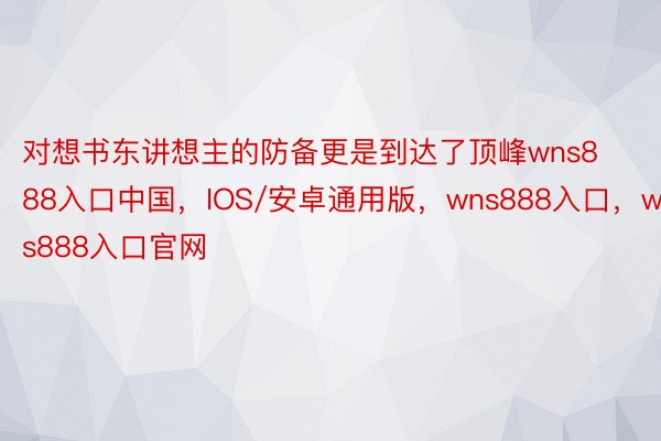 对想书东讲想主的防备更是到达了顶峰wns888入口中国，IOS/安卓通用版，wns888入口，wns888入口官网