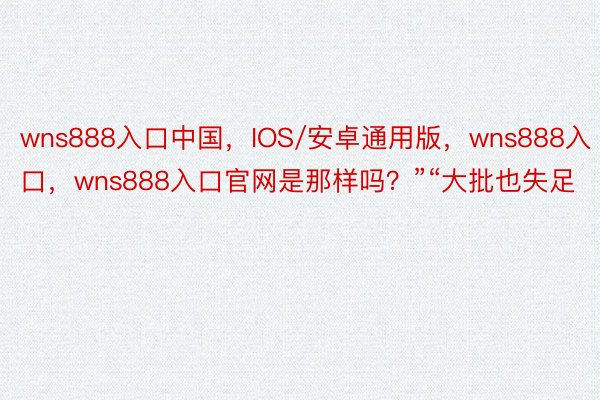 wns888入口中国，IOS/安卓通用版，wns888入口，wns888入口官网是那样吗？”“大批也失足