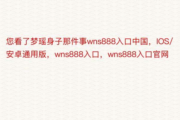 您看了梦瑶身子那件事wns888入口中国，IOS/安卓通用版，wns888入口，wns888入口官网
