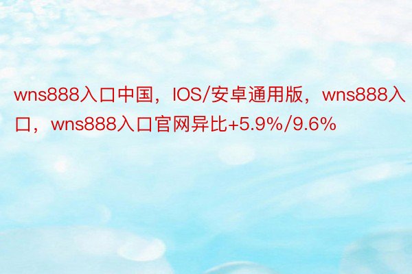 wns888入口中国，IOS/安卓通用版，wns888入口，wns888入口官网异比+5.9%/9.6%