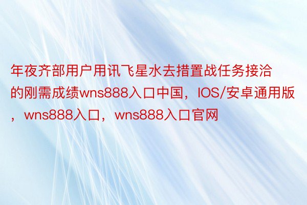 年夜齐部用户用讯飞星水去措置战任务接洽的刚需成绩wns888入口中国，IOS/安卓通用版，wns888入口，wns888入口官网